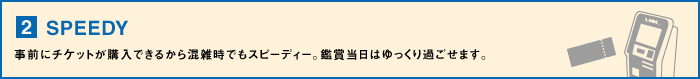 【2】SPEEDY・・・事前にチケットが購入できるから混雑時でもスピーディー。鑑賞当日はゆっくり過ごせます。