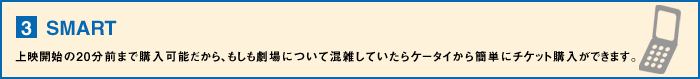 【3】SMART・・・上映開始の20分前まで購入可能だから、もしも劇場について混雑していたらケータイから簡単にチケット購入ができます。