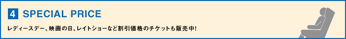 【4】SPECIAL PRICE・・・レディースデー、映画の日、レイトショーなど割引価格のチケットも販売中！