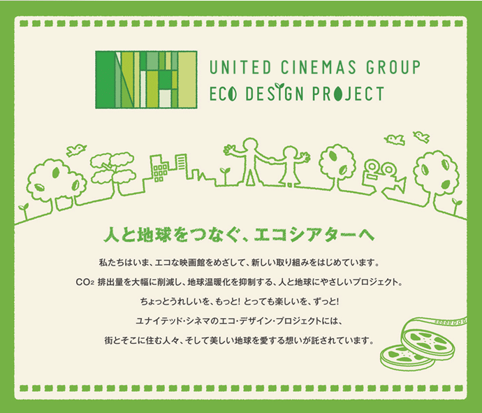 UNITED CINEMAS ECO DESIGN PROJECT �n���ɂ₳�����G�R�V�A�^�[�� �f��قƂ��Ēn�����g���ɍv���ł��邱�ƁB���i�C�e�b�h�E�V�l�}�ł�CO2�r�o�팸�Ɍ����Ă��܂��܂Ȏ��g�݂��s���Ă��܂��B