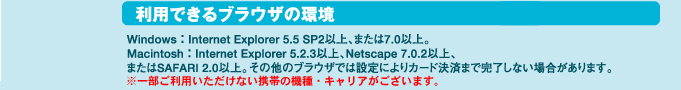 ���p�ł���u���E�U��:WINDOWS:Internet Explorer 5.5 SP2�ȏ�A�܂���7.0�ȏ�@Macintosh:Internet Explorer 5.2.3�ȏ�ANerscape7.0.2�ȏ�A�܂���SAFARI2.0�ȏ�B���̑��̃u���E�U�ł͐ݒ�ɂ��J�[�h���ς܂Ŋ������Ȃ��ꍇ������܂��B�ꕔ�����p���������Ȃ��g�т̋@��E�L�����A���������܂��B